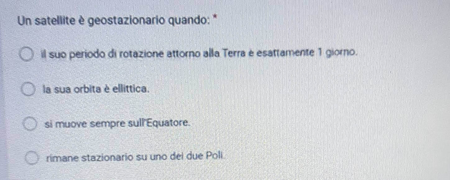 Un satellite è geostazionario quando: *
il suo periodo di rotazione attorno alla Terra e esattamente 1 giorno.
la sua orbita è ellittica.
si muove sempre sull Equatore.
rimane stazionario su uno dei due Polí