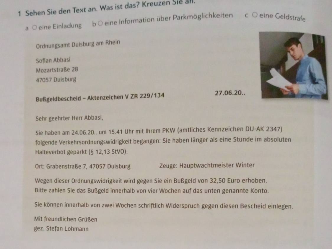 Sehen Sie den Text an. Was ist das? Kreuzen Sie an. 
a ○ eine Einladung b O eine Information über Parkmöglichkeiten c ○ eine Geldstrafe 
Ordnungsamt Duisburg am Rhein 
Sofian Abbasi 
Mozartstraße 28
47057 Duisburg 
Bußgeldbescheid - Aktenzeichen V ZR 229/134
27.06.20.. 
Sehr geehrter Herr Abbasi, 
Sie haben am 24.06. 20.. um 15.41 Uhr mit Ihrem PKW (amtliches Kennzeichen DU-AK 2347) 
folgende Verkehrsordnungswidrigkeit begangen: Sie haben länger als eine Stunde im absoluten 
Halteverbot geparkt (§ 12,13 StVO). 
Ort: Grabenstraße 7, 47057 Duisburg Zeuge: Hauptwachtmeister Winter 
Wegen dieser Ordnungswidrigkeit wird gegen Sie ein Bußgeld von 32,50 Euro erhoben. 
Bitte zahlen Sie das Bußgeld innerhalb von vier Wochen auf das unten genannte Konto. 
Sie können innerhalb von zwei Wochen schriftlich Widerspruch gegen diesen Bescheid einlegen. 
Mit freundlichen Grüßen 
gez. Stefan Lohmann