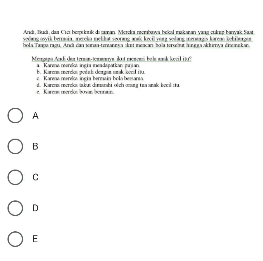 Andi, Budi, dan Cici berpiknik di taman. Mereka membawa bekal makanan yang cukup banyak.Saat
sedang asyik bermain, mereka melihat seorang anak kecil yang sedang menangis karena kehilangan
bola.Tanpa ragu, Andi dan teman-temannya ikut mencari bola tersebut hingga akhirnya ditemukan.
Mengapa Andi dan teman-temannya ikut mencari bola anak kecil itu?
a. Karena mereka ingin mendapatkan pujian.
b. Karena mereka peduli dengan anak kecil itu.
c. Karena mereka ingin bermain bola bersama.
d. Karena mereka takut dimarahi oleh orang tua anak kecil itu.
e. Karena mereka bosan bermain.
A
B
C
D
E