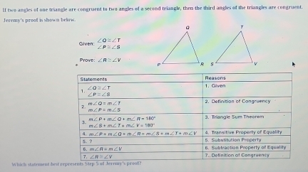 If two angles of one triangle are congruent to two angles of a second triangle, them the third angles of the triangles are congruent. 
Jeremy's proof is shown below. 
Given: beginarrayr ∠ Q≌ ∠ T ∠ P≌ ∠ 8endarray
Prove ∠ R≌ ∠ V
Statements Reasons 
1. 1. Given
∠ Q≌ ∠ T
∠ P=∠ S
m∠ Q=m∠ T
2. Definition of Congruency 
2.
m∠ P=m∠ S
3. m∠ P+m∠ Q+m∠ R=180° 3. Triangle Sum Theorem
m∠ S+m∠ T+m∠ V=180°
4, m∠ P+m∠ Q+m∠ R=m∠ S+m∠ T+m∠ V 5. Substitution Property 4. Transitive Property of Equality 
5. ? 6. Subtraction Property of Equality 
6. m∠ R=m∠ V
1 ∠ R≌ ∠ V 7.. Definition of Congruency 
Which statement dest represents Step 5 of Jeremy's proof?