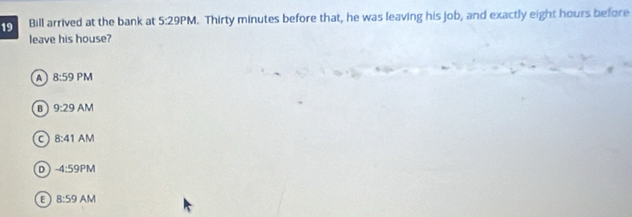 Bill arrived at the bank at 5:29PM . Thirty minutes before that, he was leaving his job, and exactly eight hours before
leave his house?
A 8:59PM
B 9:29AM
C 8:41AM
D -4:59PM
E 8:59AM