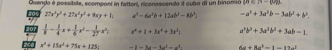 Quando è possibile, scomponi in fattori, riconoscendo il cubo di un binomio (n∈ N- 0 ). 
200 27x^3y^3+27x^2y^2+9xy+1; a^3-6a^2b+12ab^2-8b^3; -a^3+3a^2b-3ab^2+b^3. 
207  1/8 - 1/4 x+ 1/6 x^2- 1/27 x^3; x^6+1+3x^4+3x^2;
a^3b^3+3a^2b^2+3ab-1. 
208 x^3+15x^2+75x+125; -1-3a-3a^2-a^3 :
6a+8a^3-1-12a^2