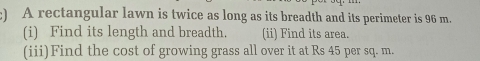 ) A rectangular lawn is twice as long as its breadth and its perimeter is 96 m. 
(i) Find its length and breadth. (ii) Find its area. 
(iii)Find the cost of growing grass all over it at Rs 45 per sq. m.