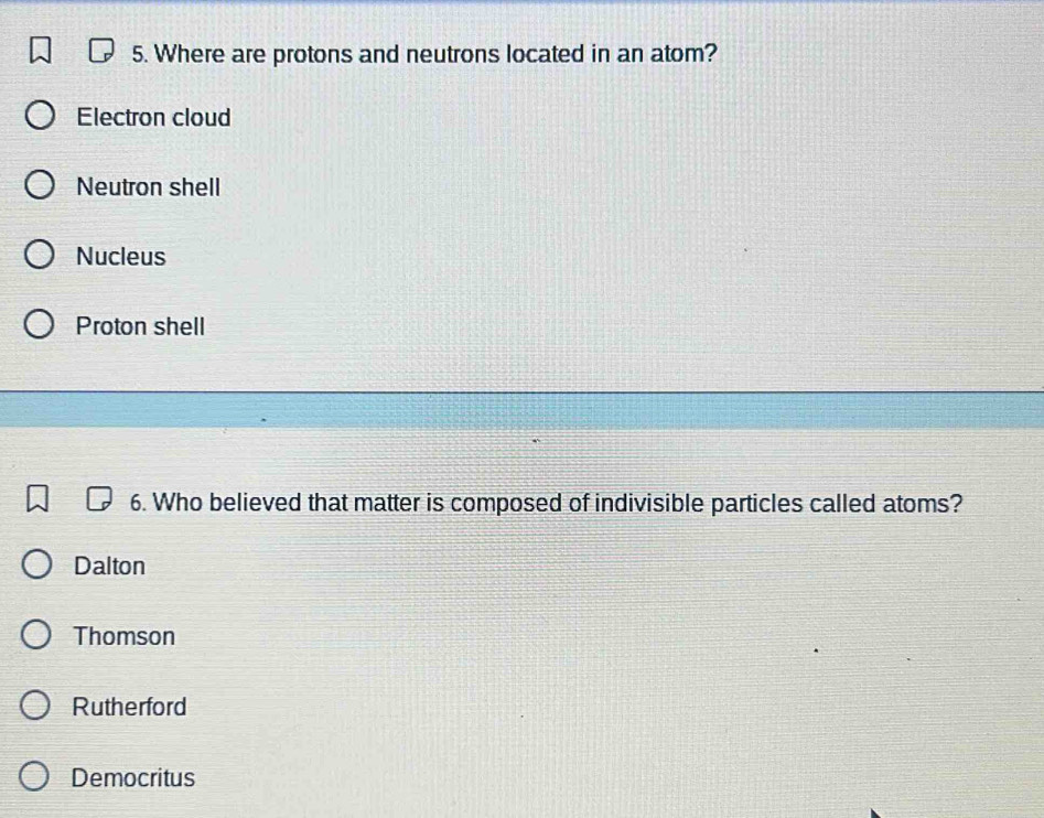 Where are protons and neutrons located in an atom?
Electron cloud
Neutron shell
Nucleus
Proton shell
6. Who believed that matter is composed of indivisible particles called atoms?
Dalton
Thomson
Rutherford
Democritus