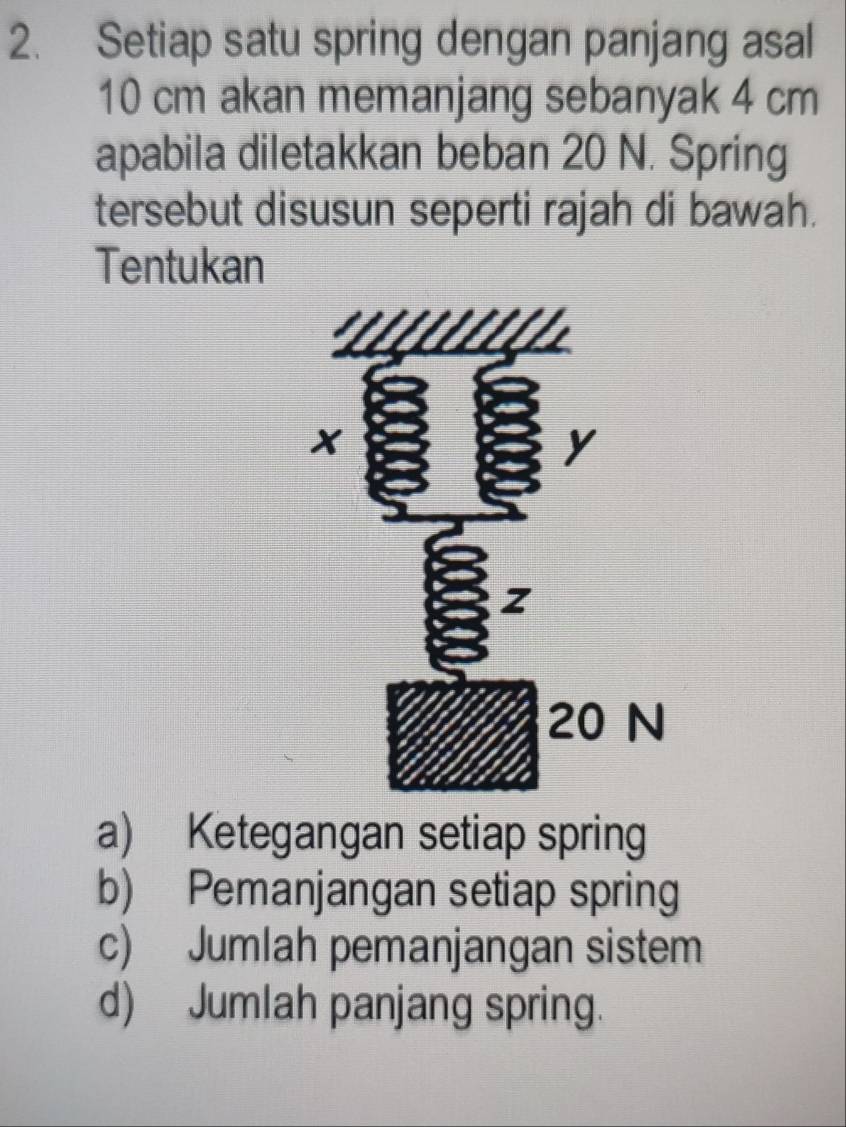 Setiap satu spring dengan panjang asal
10 cm akan memanjang sebanyak 4 cm
apabila diletakkan beban 20 N. Spring
tersebut disusun seperti rajah di bawah.
Tentukan
a) Ketegangan setiap spring
b) Pemanjangan setiap spring
c) Jumlah pemanjangan sistem
d) Jumlah panjang spring.