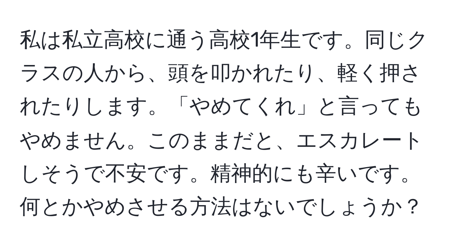 私は私立高校に通う高校1年生です。同じクラスの人から、頭を叩かれたり、軽く押されたりします。「やめてくれ」と言ってもやめません。このままだと、エスカレートしそうで不安です。精神的にも辛いです。何とかやめさせる方法はないでしょうか？