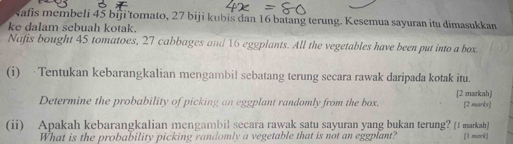 Nafis membeli 45 biji tomato, 27 biji kubis dan 16 batang terung. Kesemua sayuran itu dimasukkan 
ke dalam sebuah kotak. 
Nafis bought 45 tomatoes, 27 cabbages and 16 eggplants. All the vegetables have been put into a box. 
(i) ·Tentukan kebarangkalian mengambil sebatang terung secara rawak daripada kotak itu. 
[2 markah] 
Determine the probability of picking an eggplant randomly from the box. [2 marks] 
(ii) Apakah kebarangkalian mengambil secara rawak satu sayuran yang bukan terung? [1 markah] 
What is the probability picking randomly a vegetable that is not an eggplant? [1 mark]