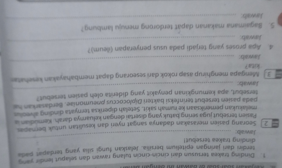 Ker akan Süar-soar dr bawan inr dengan be 
1. Dinding trakea tersusun dari cincin-cincin tulang rawan dan selaput lendir yang 
terdiri dari jaringan epitelium bersilia. Jelaskan fungi silia yang terdapat pada 
dinding trakea tersebut! 
Jawab: 
_ 
2. Seorang pasien merasakan dadanya sangat nyeri dan kesulitan untuk bernapas 
Pasien tersebut juga sering batuk yang disertai dengan keluarnya darah. Kemudian a 
melakukan pemeriksaan ke rumah sakit. Setelah diperiksa ternyata dinding alveoks 
pada pasien tersebut terinfeksi bakteri Diplococcus pneumoniae. Berdasarkan ha 
tersebut, apa kemungkinan penyakit yang diderita oleh pasien tersebut? 
Jawab: 
_ 
_ 
3 Mengapa menghirup asap rokok dari seseorang dapat membahayakan kesehatar 
kita? 
Jawab: 
_ 
_ 
4. Apa proses yang terjadi pada usus penyerapan (ileum)? 
Jawab: 
_ 
5. Bagaimana makanan dapat terdorong menuju lambung? 
Jawab: