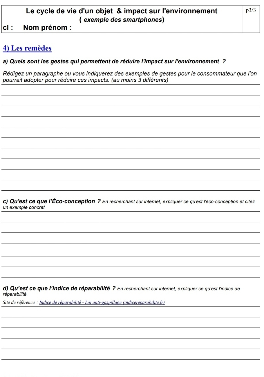 Le cycle de vie d'un objet & impact sur l'environnement p3/3
( exemple des smartphones) 
cl : Nom prénom : 
4) Les remèdes 
a) Quels sont les gestes qui permettent de réduire l'impact sur l'environnement ? 
Rédigez un paragraphe ou vous indiquerez des exemples de gestes pour le consommateur que l'on 
_ 
pourrait adopter pour réduire ces impacts. (au moins 3 différents) 
_ 
_ 
_ 
_ 
_ 
_ 
_ 
_ 
_ 
_ 
c) Qu'est ce que l'Éco-conception ? En recherchant sur internet, expliquer ce qu'est l'éco-conception et citez 
_ 
un exemple concret 
_ 
_ 
_ 
_ 
_ 
_ 
d) Qu'est ce que l'indice de réparabilité ? En recherchant sur internet, expliquer ce qu'est l'indice de 
réparabilité. 
_ 
Site de référence : Indice de réparabilité - Loi anti-gaspillage (indicereparabilite.fr) 
_ 
_ 
_ 
_ 
_