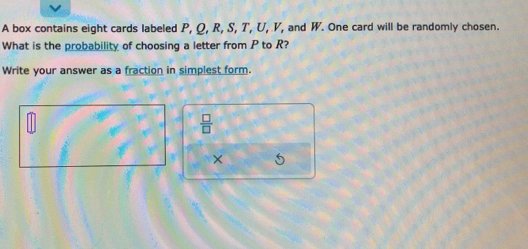 A box contains eight cards labeled P, Q, R, S, T, U, V, and W. One card will be randomly chosen. 
What is the probability of choosing a letter from P to R? 
Write your answer as a fraction in simplest form.
 □ /□  
× 5