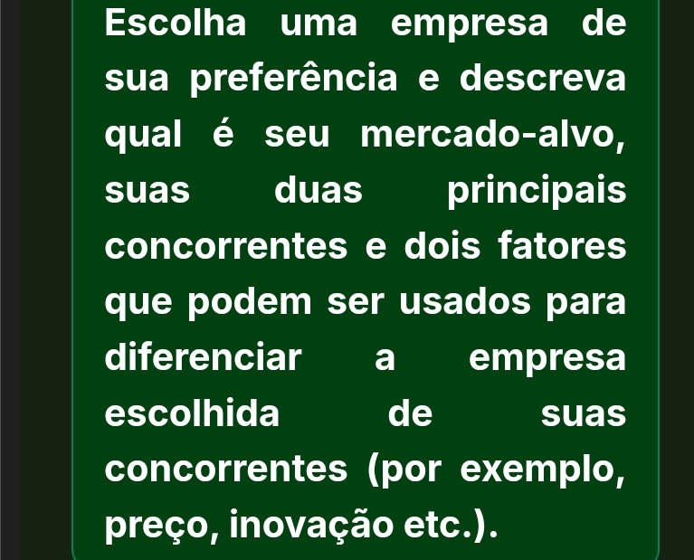 Escolha uma empresa de 
sua preferência e descreva 
qual é seu mercado-alvo, 
suas duas principais 
concorrentes e dois fatores 
que podem ser usados para 
diferenciar a empresa 
escolhida de suas 
concorrentes (por exemplo, 
preço, inovação etc.).