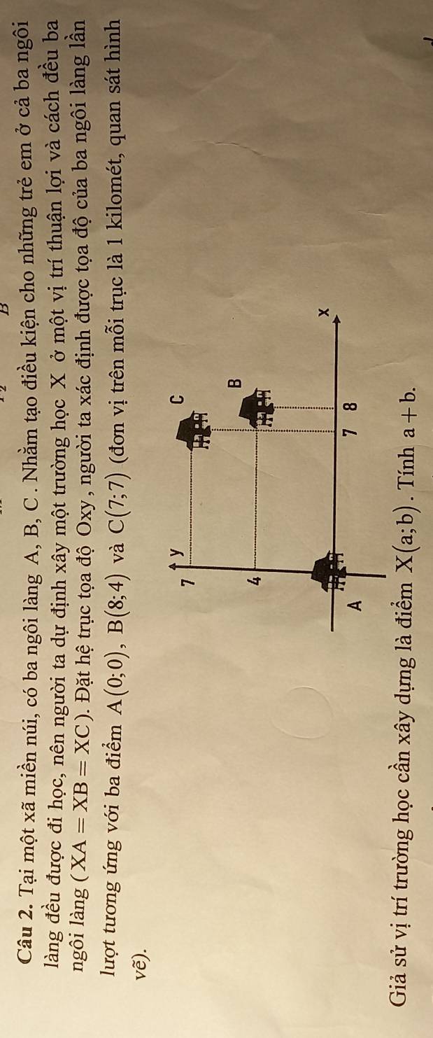 Tại một xã miền núi, có ba ngôi làng A, B, C. Nhằm tạo điều kiện cho những trẻ em ở cả ba ngôi 
làng đều được đi học, nên người ta dự định xây một trường học X ở một vị trí thuận lợi và cách đều ba 
ngôi làng (XA=XB=XC). Đặt hệ trục tọa độ Oxy, người ta xác định được tọa độ của ba ngôi làng lần 
lượt tương ứng với ba điểm A(0;0), B(8;4) và C(7;7) (đơn vị trên mỗi trục là 1 kilomét, quan sát hình
vhat e ). 
Giả sử vị trí trường học cần xây dựng là điểm X(a;b). Tính a+b.