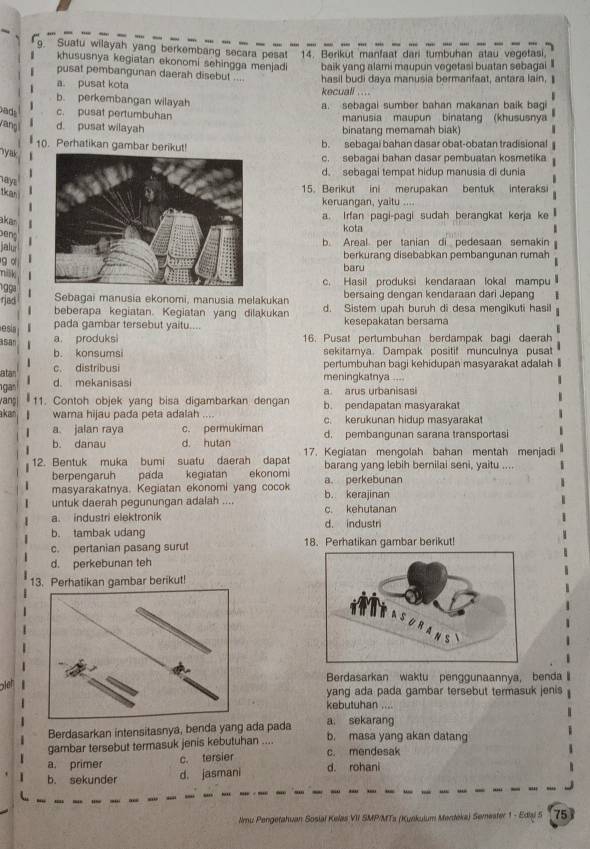 Suatu wilayah yang berkembang secara pesat''' 14. Berikut manfaat dari tumbuhan atau vegetasi.
khususnya kegiatan ekonomi sehingga menjadi
pusat pembangunan daerah disebut .... baik yang alami maupun vegetasi buatan sebagai
a. pusat kota hasil budi daya manusia bermanfaat, antara lain, I
kecuali ....
b. perkembangan wilayah
a. sebagai sumber bahan makanan baik bagi
ads c. pusat pertumbuhan  manusia maupun binatang (khususnya
yang d. pusat wilayah binatang memamah biak)
10. Perhatikan gambar berikut! b. sebagai bahan dasar obat-obatan tradisional
y a
c. sebagai bahan dasar pembuatan kosmetika
d. sebagai tempat hidup manusia di dunia
hays
15. Berikut ini merupakan bentuk interaksi
tkan
keruangan, yaitu ....
akar
a. Irfan pagi-pagi sudah berangkat kerja ke
kota
beng
jalu 
b. Areal per tanian di pedesaan semakin
9 α   
berkurang disebabkan pembangunan rumah
nilk
baru
c. Hasil produksi kendaraan lokal mampu
1 gga
Sebagai manusia ekonomi, manusia melakukan bersaing dengan kendaraan dari Jepang 1
rjad beberapa kegiatan. Kegiatan yang dilakukan d. Sistem upah buruh di desa mengikuti hasil
esia pada gambar tersebut yaitu.... kesepakatan bersama
E
asan a produksi 16. Pusat pertumbuhan berdampak bagi daerah
b. konsumsi sekitamya. Dampak positif munculnya pusat
atan c. distribusi
pertumbuhan bagi kehidupan masyarakat adalah 
gan d. mekanisasi meningkatnya ....
vang| 11. Contoh objek yang bisa digambarkan dengan a arus urbanisasi
kan wama hijau pada peta adalah .... b. pendapatan masyarakat
a. jalan raya c. permukiman c. kerukunan hidup masyarakat
b. danau d. hutan d. pembangunan sarana transportasi
12. Bentuk muka bumi suatu daerah dapat 17. Kegiatan mengolah bahan mentah menjadi
berpengaruh pada kegiatan  ekonomi barang yang lebih bernilai seni, yaitu
masyarakatnya. Kegiatan ekonomi yang cocok a. perkebunan
untuk daerah pegunungan adaiah .... b. kerajinan
a. industri elektronik d. industri c. kehutanan
b. tambak udang
c. pertanian pasang surut 18. Perhatikan gambar berikut!
d. perkebunan teh
13. Perhatikan gambar berikut!
Berdasarkan waktu penggunaannya, benda
yang ada pada gambar tersebut termasuk jenis
kebutuhan ....
a. sekarang
Berdasarkan intensitasnya, benda yang ada pada b. masa yang akan datang
gambar tersebut termasuk jenis kebutuhan .... c. mendesak
a, primer
c. tersier
b. sekunder d. jasmani d. rohani
Nmu Pengetahuan Sosial Kelas VII SMP/MTs (Kunkulum Merdéka) Semester 1 - Ediaj 5 75