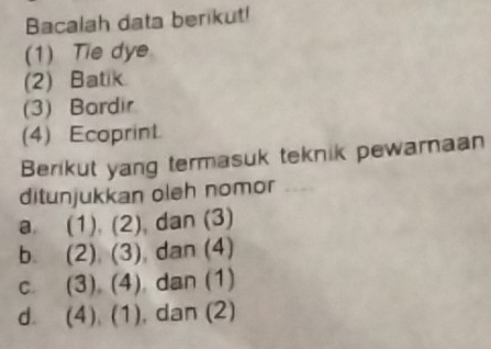 Bacalah data berikut! 
(1)Tie dye 
(2) Batik. 
(3) Bardir 
(4) Ecoprint. 
Berikut yang termasuk teknik pewarnaan 
ditunjukkan oleh nomor 
a. (1). (2) , dan (3) 
bì (2).(3) , dan (4) 
C. (3), (4) ) dan (1) 
d. (8) (1 , dan (2)