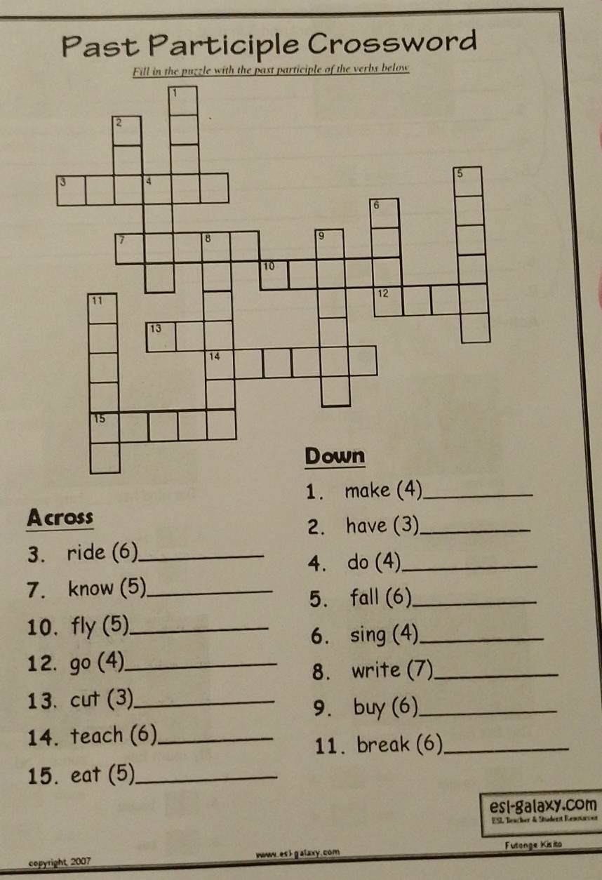 Past Participle Crossword 
Fill in the puzzle with the past participle of the verbs below 
1. make (4)_ 
Across 
2. have (3)_ 
3. ride (6)_ 
4. do (4)_ 
7. know (5)_ 
5. fall (6)_ 
10. fly (5)_ 
6. sing (4)_ 
12. go (4)._ 
8. write (7)_ 
13. cut (3)_ 
9. buy (6)_ 
14. teach (6)_ 
11. break (6)_ 
15. eat (5)_ 
esi-galaxy.com 
ESL Beacher & Sadent Resouon 
Futonge Kisito 
copyright, 2007 www.es I galaxy.com