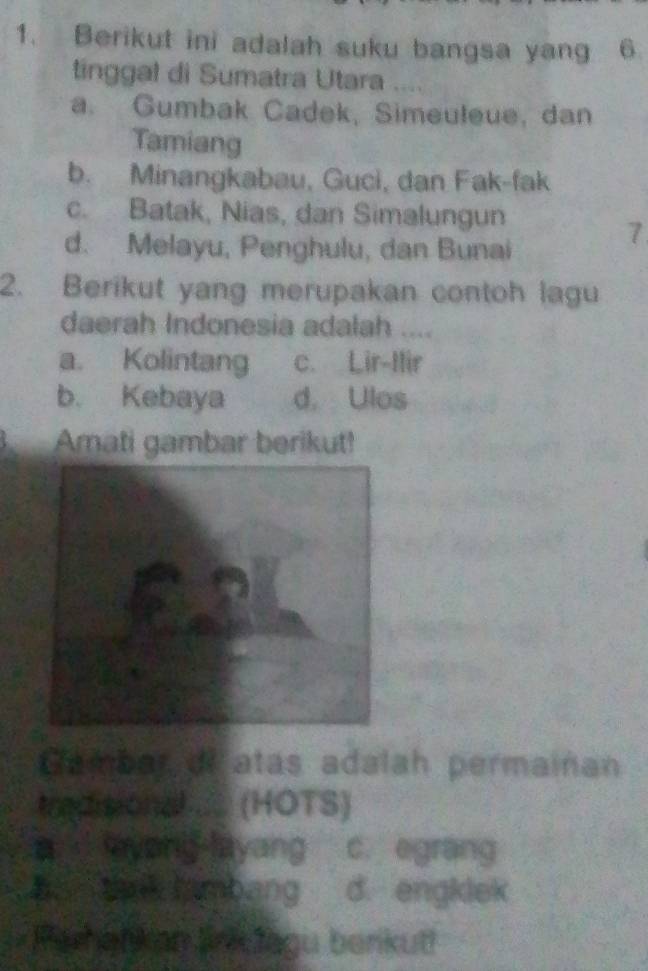 Berikut ini adalah suku bangsa yang 6
tinggal di Sumatra Utara
a. Gumbak Cadek, Simeuleue, dan
Tamiang
b. Minangkabau, Guci, dan Fak-fak
c. Batak, Nias, dan Simalungun
d. Melayu, Penghulu, dan Bunai
7
2. Berikut yang merupakan contoh lagu
daerah Indonesia adalah ....
a. Kolintang c. Lir-Ilir
b. Kebaya d. Ulos
Amati gambar berikut!
Gambar de atas adalah permainan
tredisional ..... (HOTS)
a yong-layang c. egrang
B. tak tambang d. engklek
Parhatkan linklagu benkut!