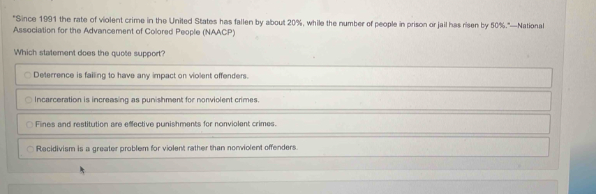 "Since 1991 the rate of violent crime in the United States has fallen by about 20%, while the number of people in prison or jail has risen by 50%."—National
Association for the Advancement of Colored People (NAACP)
Which statement does the quote support?
Deterrence is failing to have any impact on violent offenders.
Incarceration is increasing as punishment for nonviolent crimes.
Fines and restitution are effective punishments for nonviolent crimes.
Recidivism is a greater problem for violent rather than nonviolent offenders.