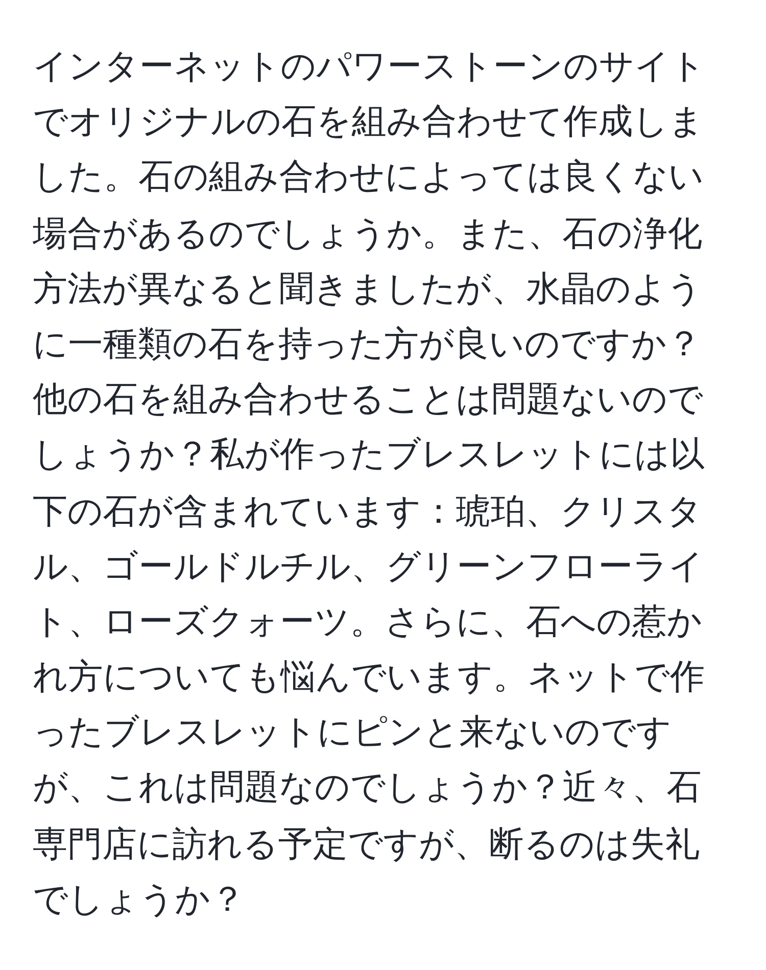 インターネットのパワーストーンのサイトでオリジナルの石を組み合わせて作成しました。石の組み合わせによっては良くない場合があるのでしょうか。また、石の浄化方法が異なると聞きましたが、水晶のように一種類の石を持った方が良いのですか？他の石を組み合わせることは問題ないのでしょうか？私が作ったブレスレットには以下の石が含まれています：琥珀、クリスタル、ゴールドルチル、グリーンフローライト、ローズクォーツ。さらに、石への惹かれ方についても悩んでいます。ネットで作ったブレスレットにピンと来ないのですが、これは問題なのでしょうか？近々、石専門店に訪れる予定ですが、断るのは失礼でしょうか？