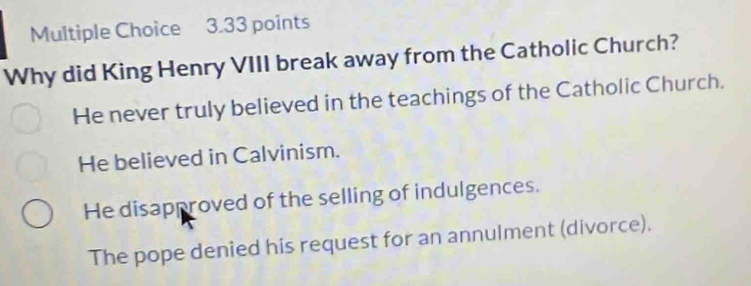 Why did King Henry VIII break away from the Catholic Church?
He never truly believed in the teachings of the Catholic Church.
He believed in Calvinism.
He disapproved of the selling of indulgences.
The pope denied his request for an annulment (divorce).