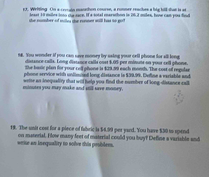 Writing On a certain marathon course, a runner reaches a big hill that is at 
least 10 miles into the race. If a total marathon is 26.2 miles, how can you find 
the number of miles the runner still has to go? 
18. You wonder if you can save money by using your cell phone for all long 
distance calls. Long distance calls cost $.05 per minute on your cell phone. 
The basic plan for your cell phone is $29.99 each month. The cost of regular 
phone service with unlimited long distance is $39.99. Define a variable and 
write an inequality that will help you find the number of long-distance call
minutes you may make and still save money. 
19. The unit cost for a piece of fabric is $4.99 per yard. You have $30 to spend 
on material. How many feet of material could you buy? Define a variable and 
write an inequality to solve this problem.