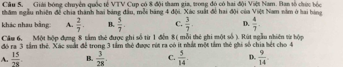 Giải bóng chuyền quốc tế VTV Cup có 8 đội tham gia, trong đó có hai đội Việt Nam. Ban tổ chức bốc
thăm ngẫu nhiên để chia thành hai bảng đấu, mỗi bảng 4 đội. Xác suất để hai đội của Việt Nam nằm ở hai bảng
khác nhau bằng: A.  2/7 . B.  5/7 . C.  3/7 . D.  4/7 . 
Câu 6. Một hộp đựng 8 tấm thẻ được ghi số từ 1 đến 8 ( mỗi thẻ ghi một số ). Rút ngẫu nhiên từ hộp
đó ra 3 tấm thẻ. Xác suất để trong 3 tấm thẻ được rút ra có ít nhất một tấm thẻ ghi số chia hết cho 4
A.  15/28 .  3/28 .  5/14 .  9/14 . 
B.
C.
D.