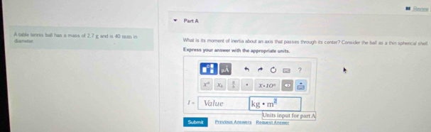 Revie 
Part A 
A table tennis ball has a mass of 2.7 g and is 40 mum in diameter. What is its moment of inertia about an axis that passes through its center? Consider the ball as a thin spherical shell 
Express your answer with the appropriate units. 
?
x° x_b  a/b  x· 10^n
I= Value kg· m^2
Units input for part A 
Submit Previous Answers - Request Answer