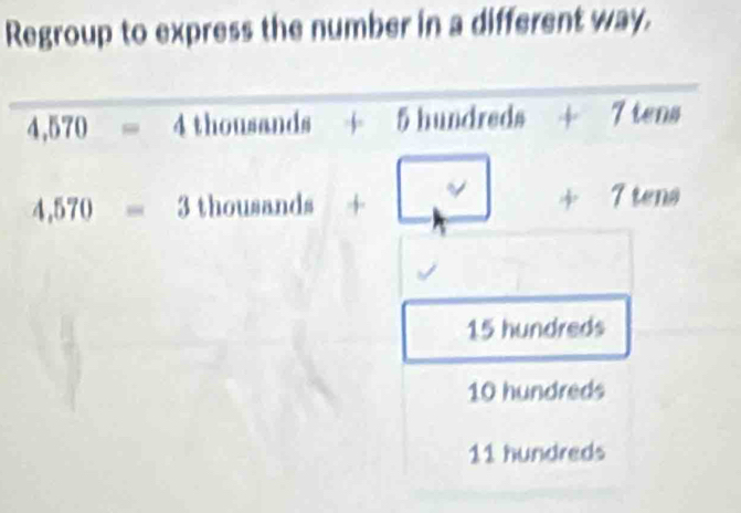 Regroup to express the number in a different way.
4,570=4thousands+5 5 hund vo:t^ 4^ 7tens
4,570=3 thou sands +□ +7tens
15 hundreds
10 hundreds
11 hundreds