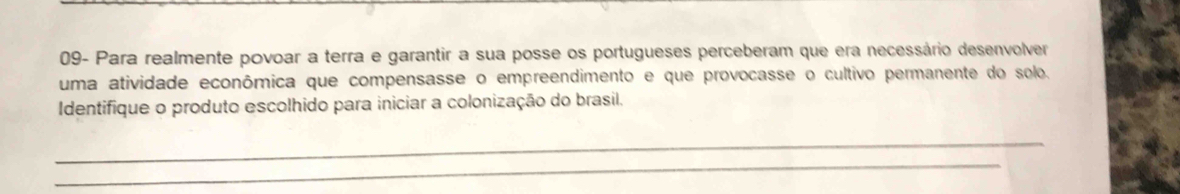 09- Para realmente povoar a terra e garantir a sua posse os portugueses perceberam que era necessário desenvolver 
uma atividade econômica que compensasse o empreendimento e que provocasse o cultivo permanente do solo. 
Identifique o produto escolhido para iniciar a colonização do brasil. 
_ 
_