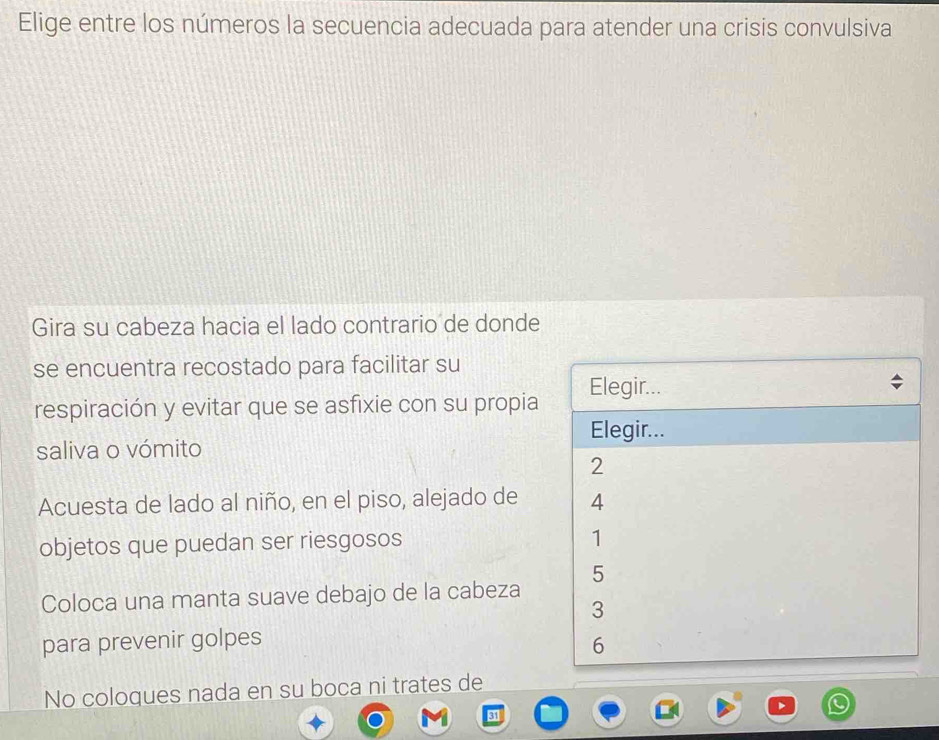 Elige entre los números la secuencia adecuada para atender una crisis convulsiva
Gira su cabeza hacia el lado contrario de donde
se encuentra recostado para facilitar su
respiración y evitar que se asfixie con su propia Elegir...
Elegir...
saliva o vómito
2
Acuesta de lado al niño, en el piso, alejado de 4
objetos que puedan ser riesgosos
1
5
Coloca una manta suave debajo de la cabeza
3
para prevenir golpes
6
No coloques nada en su boca ni trates de