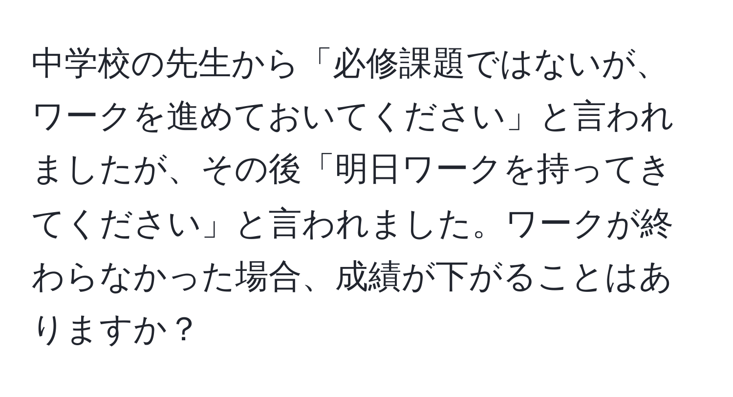 中学校の先生から「必修課題ではないが、ワークを進めておいてください」と言われましたが、その後「明日ワークを持ってきてください」と言われました。ワークが終わらなかった場合、成績が下がることはありますか？