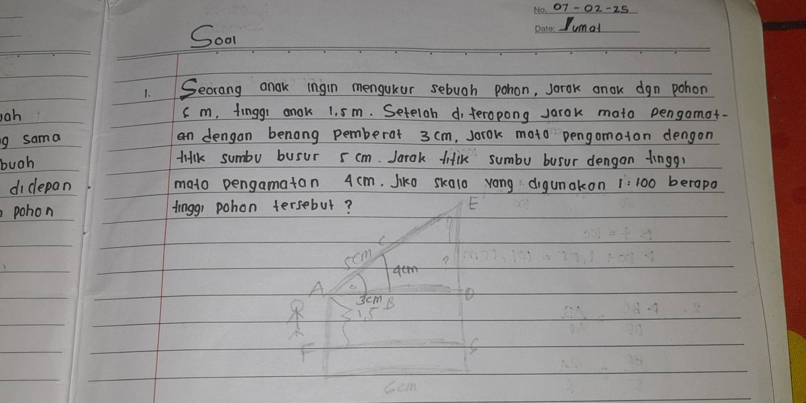 107-02-25
Soon
Jumad
1.Secrang anak ingin mengukor sebuoh pohon, sorok anok dgn pohon
Jah cm, finggr anok 1. sm. Seteloh d, feropong Jarok mato pengamot-
g sama
an dengan benong pemberat 3 cm, sorok moto pengomaton dengon
buoh
tilk sumbo busur 5 cm. Jarak fitik sumbu busur dengon finggr
didepan mato pengamatan 4 cm. Jiko skalo yong digunakon 1:100 berapo
pohon fingg, pohon tersebut?
scm

A 3cm B
1. 5
F
6cm