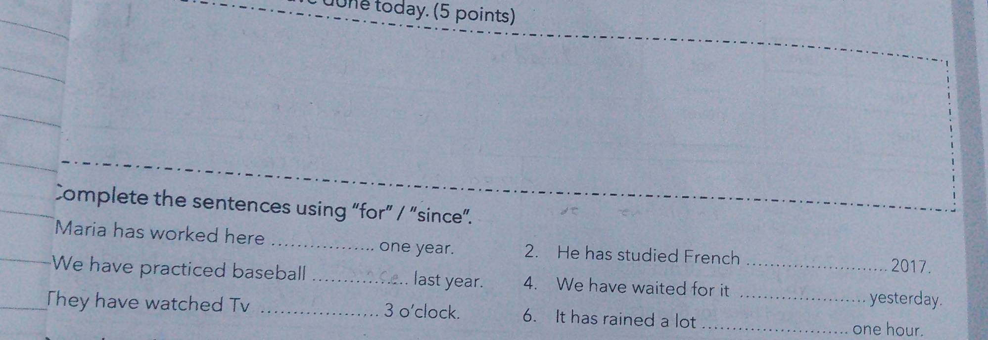 uune today. (5 points) 
Complete the sentences using “for” / “since”. 
_ 
Maria has worked here 
one year. 2. He has studied French 2017. 
We have practiced baseball _last year. 4. We have waited for it_ 
They have watched Tv _3 o'clock. 6. It has rained a lot_ 
yesterday. 
_ one hour.