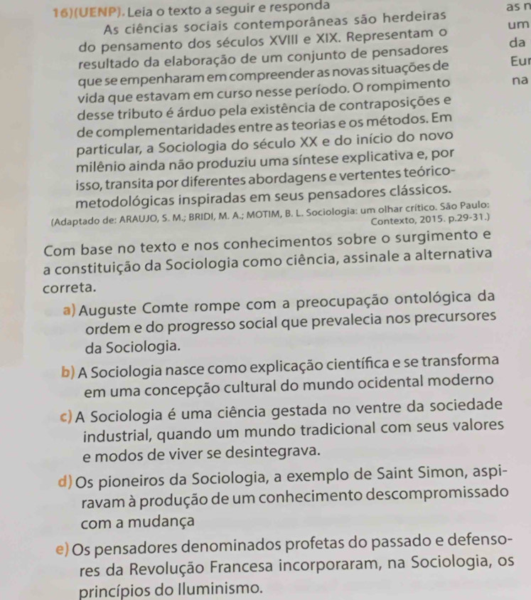 16)(UENP). Leia o texto a seguir e responda
As ciências sociais contemporâneas são herdeiras as n
do pensamento dos séculos XVIII e XIX. Representam o um
resultado da elaboração de um conjunto de pensadores da
que se empenharam em compreender as novas situações de Eur
vida que estavam em curso nesse período. O rompimento na
desse tributo é árduo pela existência de contraposições e
de complementaridades entre as teorias e os métodos. Em
particular, a Sociologia do século XX e do início do novo
milênio ainda não produziu uma síntese explicativa e, por
isso, transita por diferentes abordagens e vertentes teórico-
metodológicas inspiradas em seus pensadores clássicos.
(Adaptado de: ARAUJO, S. M.; BRIDI, M. A.; MOTIM, B. L. Sociologia: um olhar crítico. São Paulo:
Contexto, 2015. p.29-31.)
Com base no texto e nos conhecimentos sobre o surgimento e
a constituição da Sociologia como ciência, assinale a alternativa
correta.
a)Auguste Comte rompe com a preocupação ontológica da
ordem e do progresso social que prevalecia nos precursores
da Sociologia.
b) A Sociologia nasce como explicação científica e se transforma
em uma concepção cultural do mundo ocidental moderno
c) A Sociologia é uma ciência gestada no ventre da sociedade
industrial, quando um mundo tradicional com seus valores
e modos de viver se desintegrava.
d)Os pioneiros da Sociologia, a exemplo de Saint Simon, aspi-
ravam à produção de um conhecimento descompromissado
com a mudança
e) Os pensadores denominados profetas do passado e defenso-
res da Revolução Francesa incorporaram, na Sociologia, os
princípios do Iluminismo.