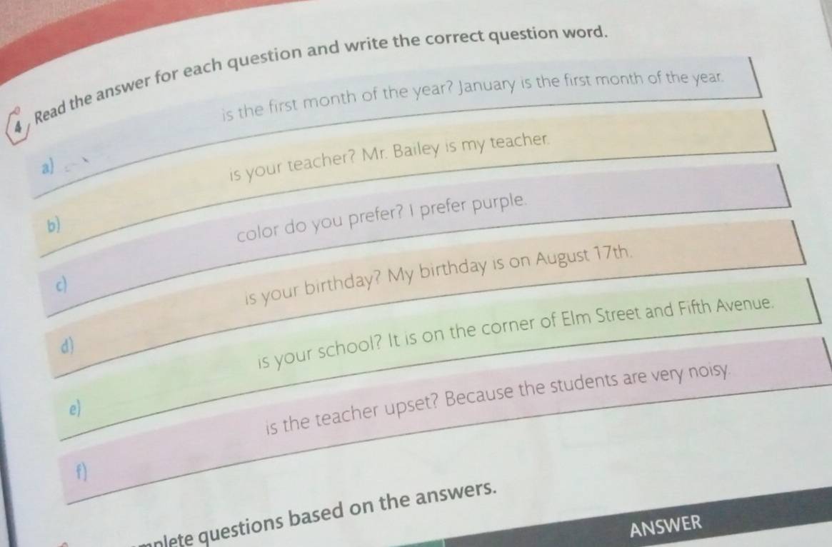 Read the answer for each question and write the correct question word 
is the first month of the year? January is the first month of the year
a) 
is your teacher? Mr. Bailey is my teacher. 
b) 
color do you prefer? I prefer purple. 
c) 
is your birthday? My birthday is on August 17th. 
is your school? It is on the corner of Elm Street and Fifth Avenue 
d) 
is the teacher upset? Because the students are very noisy. 
e) 
f) 
plete questions based on the answers. 
ANSWER