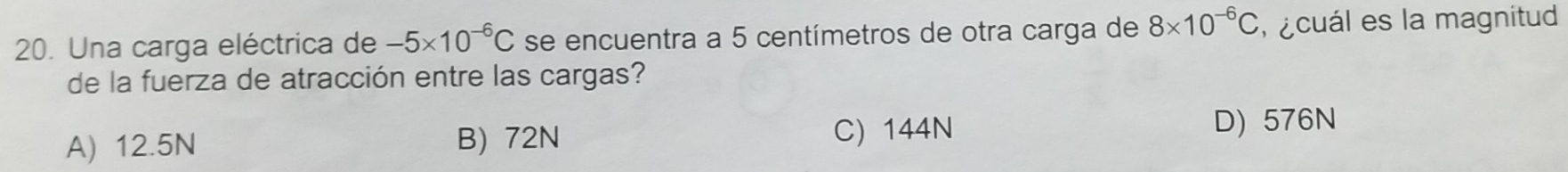 Una carga eléctrica de -5* 10^(-6)C se encuentra a 5 centímetros de otra carga de 8* 10^(-6)C e cuál es la magnitud
de la fuerza de atracción entre las cargas?
A) 12.5N B) 72N C) 144N
D) 576N