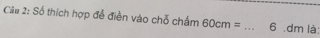 Số thích hợp đễ điền vào chỗ chấm 60cm= _ 6 .dm là: