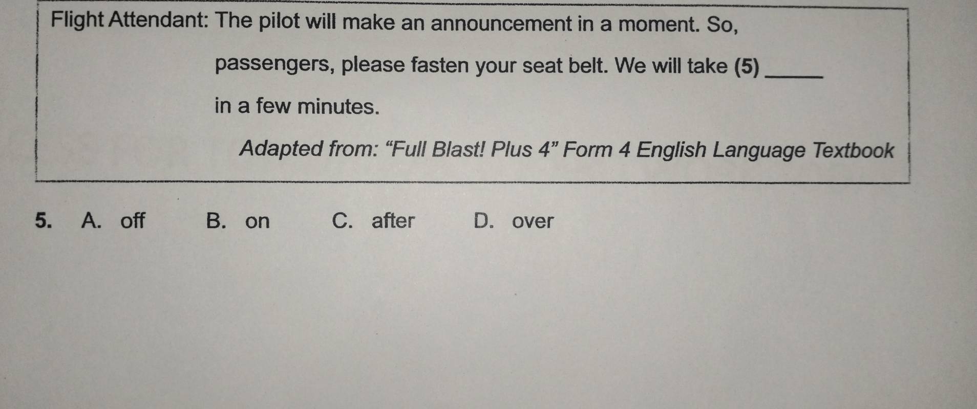 Flight Attendant: The pilot will make an announcement in a moment. So,
passengers, please fasten your seat belt. We will take (5)_
in a few minutes.
Adapted from: “Full Blast! Plus 4'' Form 4 English Language Textbook
5. A. off B. on C. after D. over