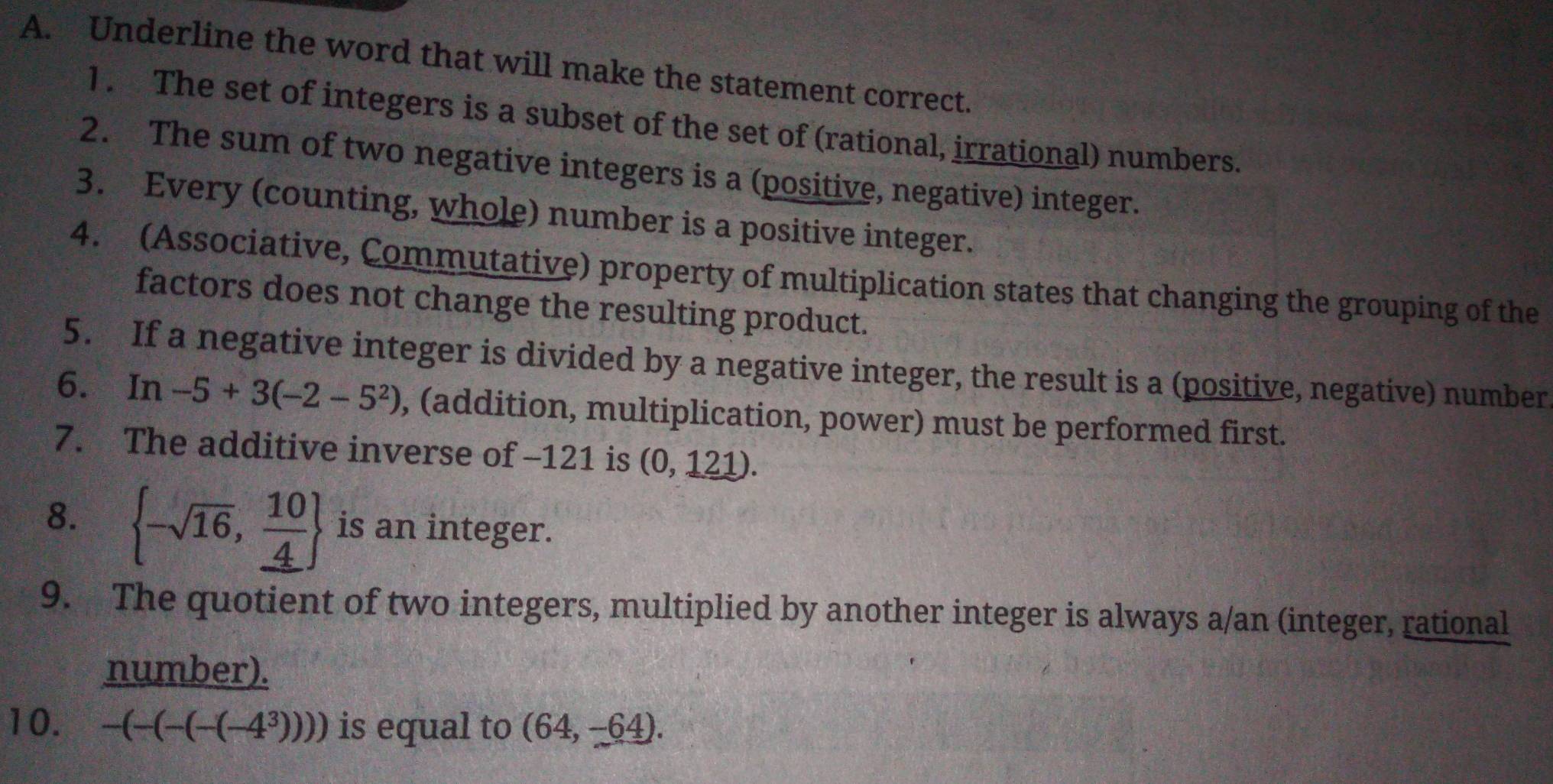 Underline the word that will make the statement correct. 
1. The set of integers is a subset of the set of (rational, irrational) numbers. 
2. The sum of two negative integers is a (positive, negative) integer. 
3. Every (counting, whole) number is a positive integer. 
4. (Associative, Commutative) property of multiplication states that changing the grouping of the 
factors does not change the resulting product. 
5. If a negative integer is divided by a negative integer, the result is a (positive, negative) number 
6. In -5+3(-2-5^2) , (addition, multiplication, power) must be performed first. 
7. The additive inverse of -121 is (0,121). 
8.  -sqrt(16), 10/4  is an integer. 
9. The quotient of two integers, multiplied by another integer is always a/an (integer, rational 
number). 
10. -(-(-(-(-4^3))) is equal to (64,-64).