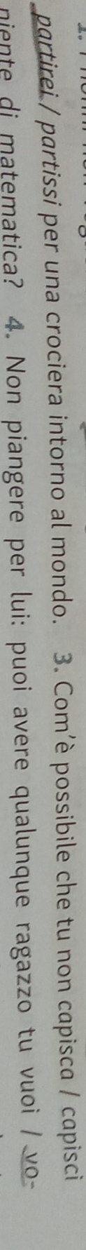 partirei / partissi per una crociera intorno al mondo. 3. Com’è possibile che tu non capisca / capisci 
niente di matematica? 4. Non piangere per lui: puoi avere qualunque ragazzo tu vuoi / vo-