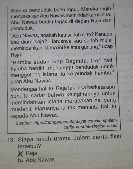 Semua penduduk berkumpul. Mereka ingin
menyaksikan Abu Nawas memindahkan istana.
Abu Nawas berdiri tegak di depan Raja dan
penduduk.
“Abu Nawas, apakah kau sudah siap? Kenapa
kau diam saja? Harusnya kau sudah mulai
memindahkan istana ini ke atas gunung,” ucap
Raja.
“Hamba sudah siap Baginda. Dari tadi
hamba berdiri, menunggu penduduk untuk
menggotong istana itu ke pundak hamba,"
ucap Abu Nawas.
Mendengar hal itu, Raja tak bisa berkata apa
pun. la sadar bahwa keinginannya untuk
memindahkan istana merupakan hal yang
mustahil. Harusnya ia tak meminta hal itu
kepada Abu Nawas.
Sumber: https://dongengceritarakyat.com/kumpulan-
cerita-pendek-singkat-anak/
13. Siapa tokoh utama dalam cerita fiksi
tersebut?
Raja
b●Abu Nawas