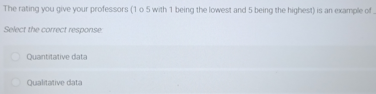 The rating you give your professors (1 o 5 with 1 being the lowest and 5 being the highest) is an example of
Select the correct response:
Quantitative data
Qualitative data