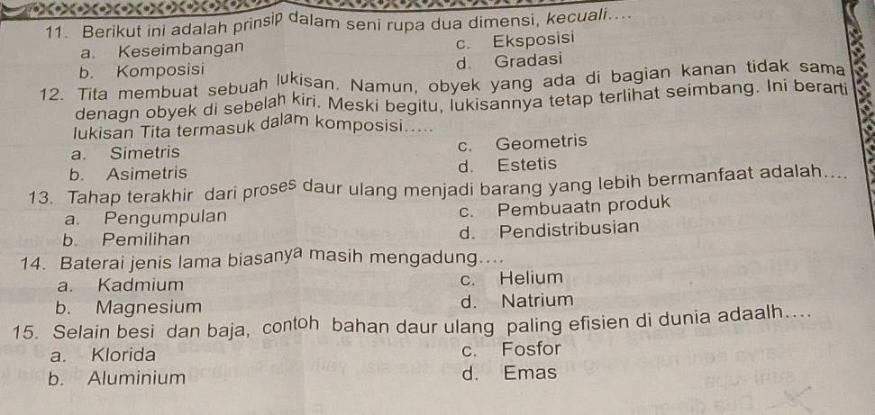 Berikut ini adalah prinsip dalam seni rupa dua dimensi, kecuali...
a. Keseimbangan
c. Eksposisi
b. Komposisi d. Gradasi
12. Tita membuat sebuah lukisan. Namun, obyek yang ada di bagian kanan tidak sama
denagn obyek di sebelah kiri, Meski begitu, lukisannya tetap terlihat seimbang. Ini berarti
lukisan Tita termasuk dalam komposisi.....
a. Simetris c. Geometris
b. Asimetris d. Estetis
13. Tahap terakhir dari proses daur ulang menjadi barang yang lebih bermanfaat adalah...
a. Pengumpulan c. Pembuaatn produk
b. Pemilihan d. Pendistribusian
14. Baterai jenis lama biasanya masih mengadung…..
a. Kadmium c. Helium
b. Magnesium d. Natrium
15. Selain besi dan baja, contoh bahan daur ulang paling efisien di dunia adaalh….
a. Klorida c. Fosfor
b. Aluminium d. Emas