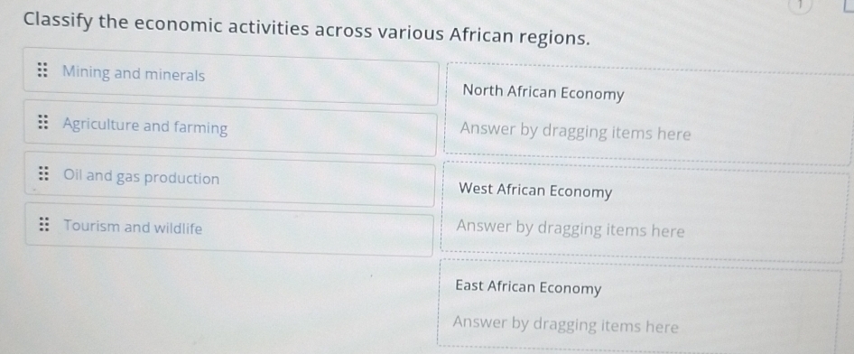 Classify the economic activities across various African regions.
Mining and minerals North African Economy
Agriculture and farming Answer by dragging items here
Oil and gas production West African Economy
Tourism and wildlife Answer by dragging items here
East African Economy
Answer by dragging items here