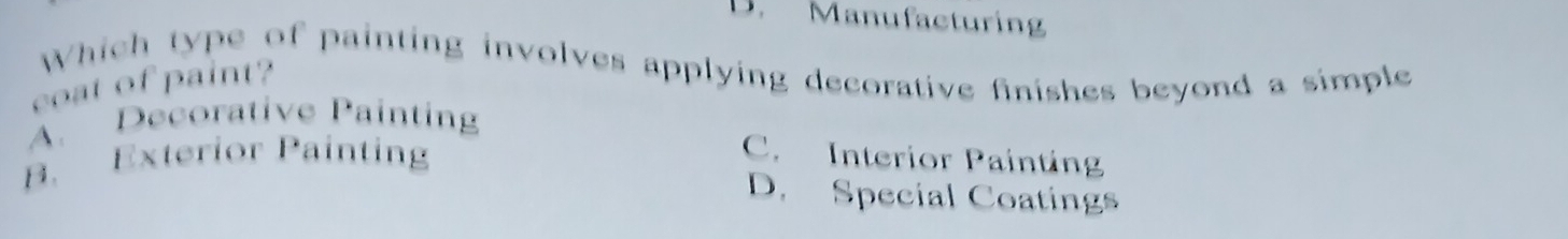 D. Manufacturing
Which type of painting involves applying decorative finishes beyond a simple
coat of paint?
A. Decorative Painting
B. Exterior Painting
C. Interior Painting
D. Special Coatings