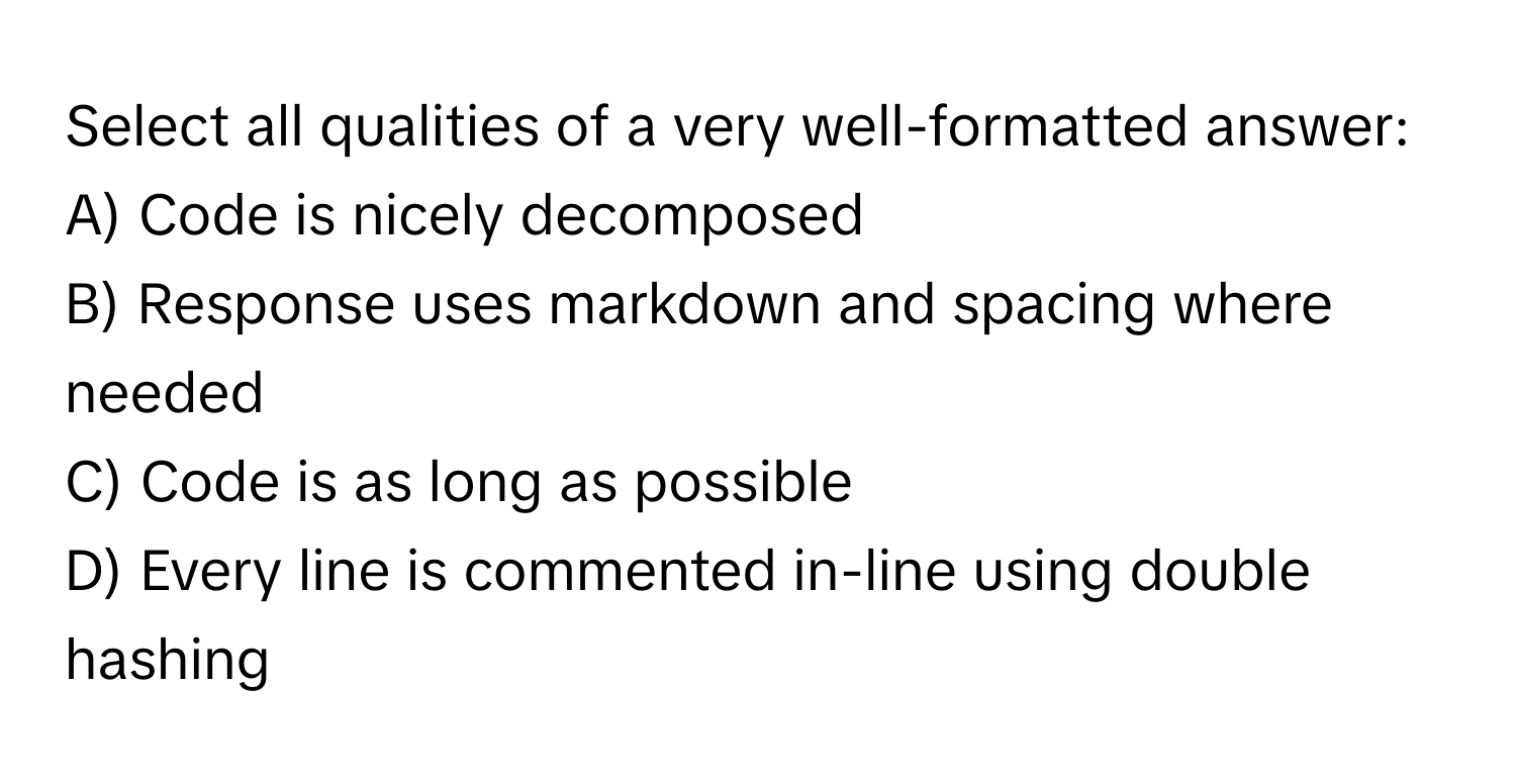 Select all qualities of a very well-formatted answer:

A) Code is nicely decomposed
B) Response uses markdown and spacing where needed
C) Code is as long as possible
D) Every line is commented in-line using double hashing