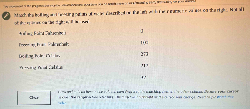 The movement of the progress bar may be uneven because questions can be worth more or less (including zero) depending on your answer.
i Match the boiling and freezing points of water described on the left with their numeric values on the right. Not all
of the options on the right will be used.
Boiling Point Fahrenheit
0
Freezing Point Fahrenheit 100
Boiling Point Celsius 273
Freezing Point Celsius 212
32
Click and hold an item in one column, then drag it to the matching item in the other column. Be sure your cursor
Clear is over the target before releasing. The target will highlight or the cursor will change. Need help? Watch this
video.