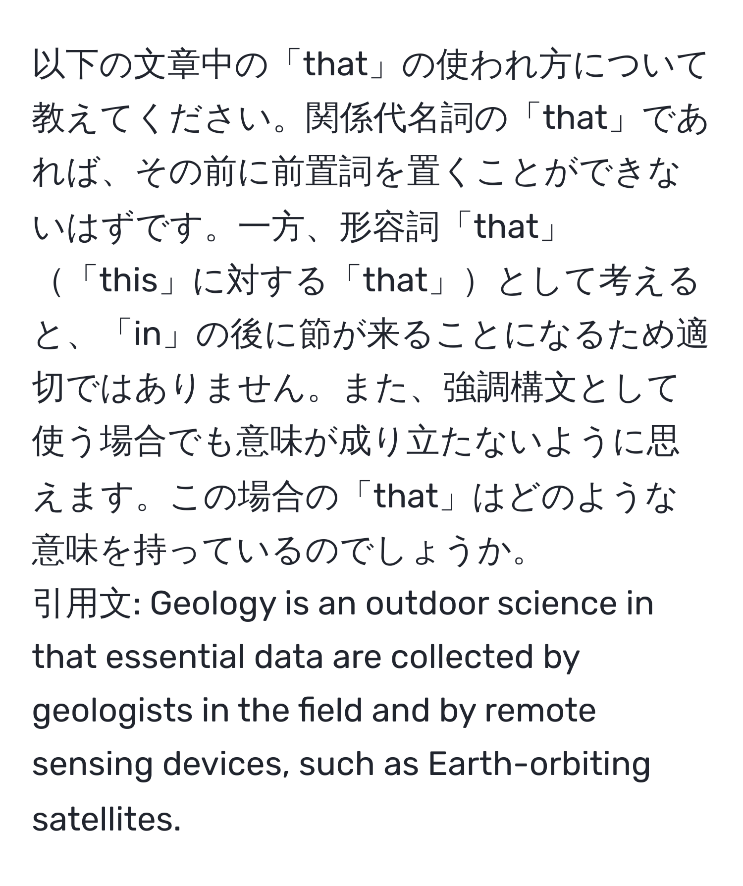 以下の文章中の「that」の使われ方について教えてください。関係代名詞の「that」であれば、その前に前置詞を置くことができないはずです。一方、形容詞「that」「this」に対する「that」として考えると、「in」の後に節が来ることになるため適切ではありません。また、強調構文として使う場合でも意味が成り立たないように思えます。この場合の「that」はどのような意味を持っているのでしょうか。  
引用文: Geology is an outdoor science in that essential data are collected by geologists in the field and by remote sensing devices, such as Earth-orbiting satellites.