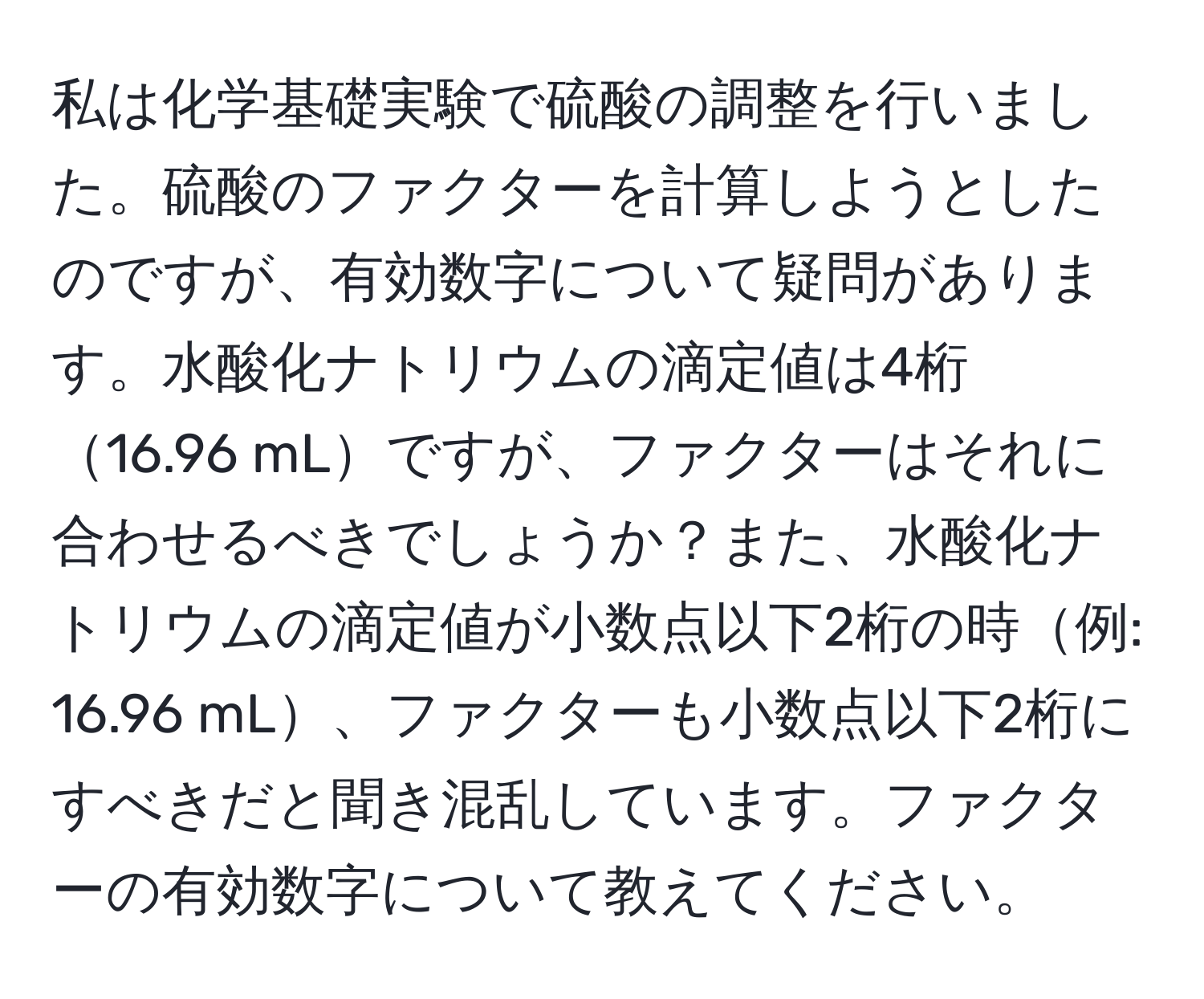 私は化学基礎実験で硫酸の調整を行いました。硫酸のファクターを計算しようとしたのですが、有効数字について疑問があります。水酸化ナトリウムの滴定値は4桁16.96 mLですが、ファクターはそれに合わせるべきでしょうか？また、水酸化ナトリウムの滴定値が小数点以下2桁の時例: 16.96 mL、ファクターも小数点以下2桁にすべきだと聞き混乱しています。ファクターの有効数字について教えてください。