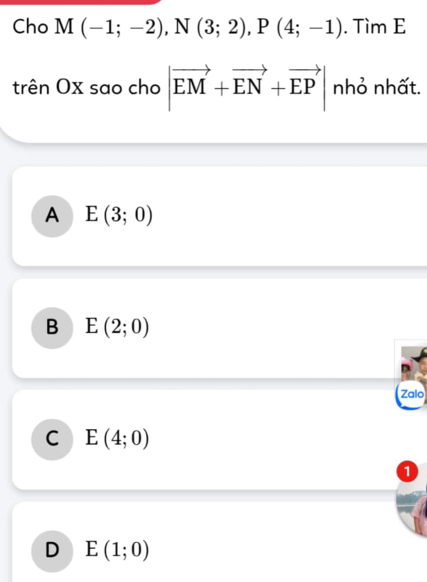 Cho M(-1;-2), N(3;2), P(4;-1). Tìm E
trên Ox sao cho |vector EM+vector EN+vector EP| nhỏ nhất.
A E(3;0)
B E(2;0)
Zalo
C E(4;0)
1
D E(1;0)