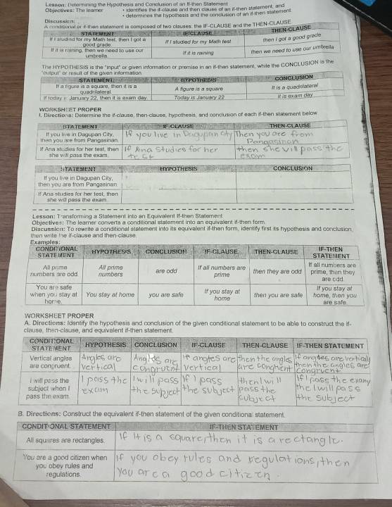 Objectives: The leamer Leason. T etermining the Hypothesis and Conclusion of an If-then Statement 
, identifies the if-clause and then clause of an if-then statement, and 
* determines the hypothesis and the conclusion of an it then statement 
Discussica HEN-CLAUSE 
The HYPOTHESIS is the "input" or given information or premise in an if-then statement, while the CONCLUSION ise 
WORKSHOET PROPER 
l, Directions: Determine the if-clause, then-clause, hypothesis, and conclusion of each if-then statement below 
t e me n t FCLAUSE THEN CLAUSE 
then you are from Pangasitian It you live in Dagupan City. 
Ana studies for her teat, then she will pass the exam . 
Lesson: Transforming a Statement into an Equivalent If-then Statement 
Objectives: The learner converts a conditional statement into an equivalent if then form 
Discussion: To rewrite a conditional statement into its equivalent if-then form, identify first its hypothesis and conclusion 
then write the if-clause and then clause . 
WORKSHEET PROPER 
A. Directions: Identify the hypothesis and conclusion of the given conditional statement to be able to construct the if 
clause, then-clause, and equivalent if-then statement. 
8. Directions: Construct the equivalent if-then statement of the given conditional statement.